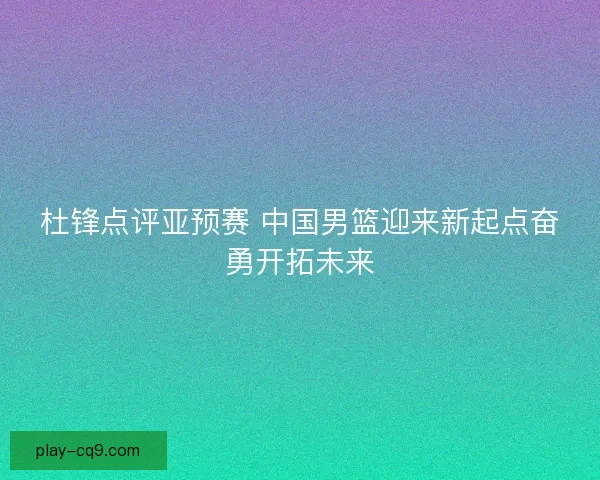 杜锋点评亚预赛 中国男篮迎来新起点奋勇开拓未来