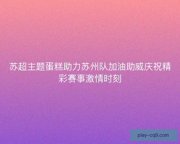 苏超主题蛋糕助力苏州队加油助威庆祝精彩赛事激情时刻