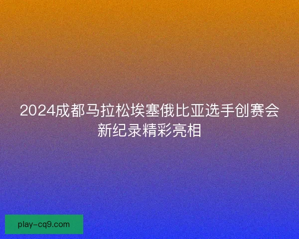 2024成都马拉松埃塞俄比亚选手创赛会新纪录精彩亮相