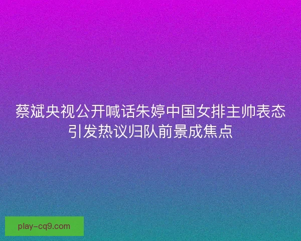 蔡斌央视公开喊话朱婷中国女排主帅表态引发热议归队前景成焦点
