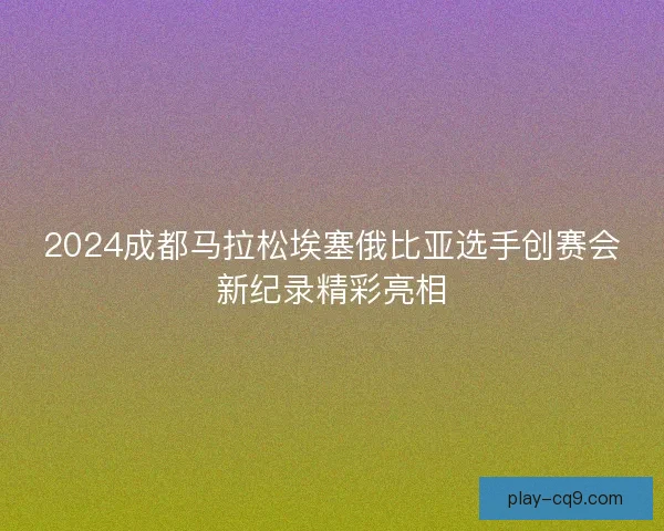 2024成都马拉松埃塞俄比亚选手创赛会新纪录精彩亮相