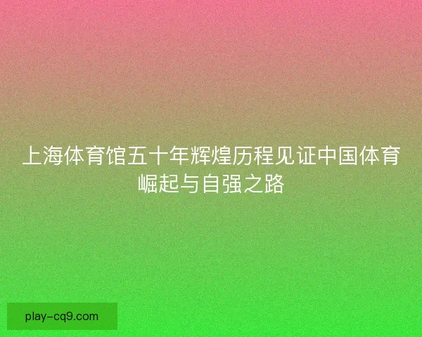 上海体育馆五十年辉煌历程见证中国体育崛起与自强之路