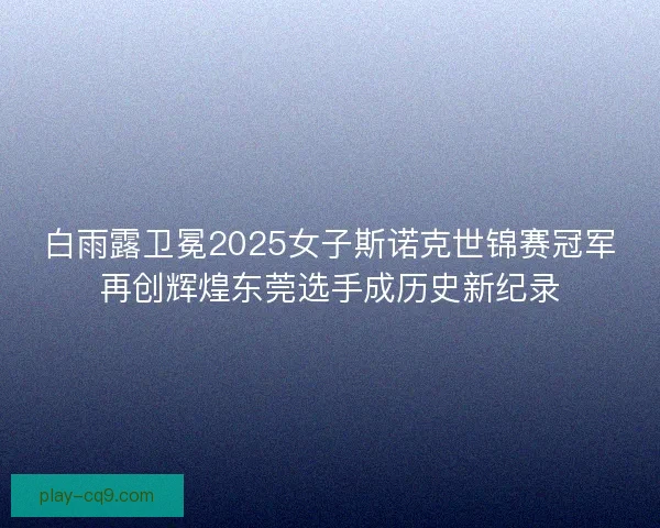 白雨露卫冕2025女子斯诺克世锦赛冠军再创辉煌东莞选手成历史新纪录 白雨露卫冕2025女子斯诺克世锦赛冠军再创辉煌东莞选手成历史新纪录