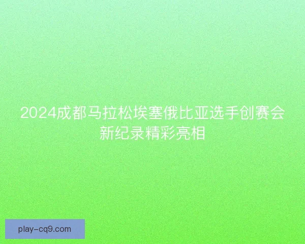2024成都马拉松埃塞俄比亚选手创赛会新纪录精彩亮相 2024成都马拉松埃塞俄比亚选手创赛会新纪录精彩亮相