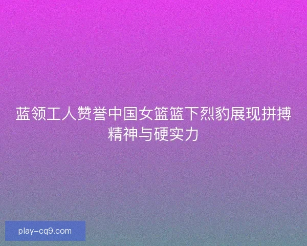 蓝领工人赞誉中国女篮篮下烈豹展现拼搏精神与硬实力 蓝领工人赞誉中国女篮篮下烈豹展现拼搏精神与硬实力