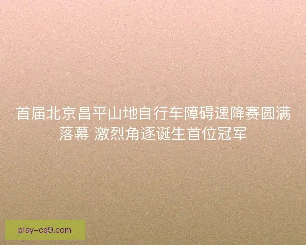 首届北京昌平山地自行车障碍速降赛圆满落幕 激烈角逐诞生首位冠军 首届北京昌平山地自行车障碍速降赛圆满落幕 激烈角逐诞生首位冠军