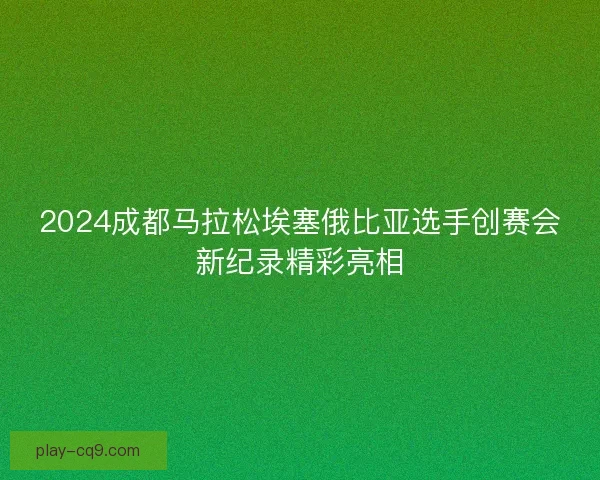 2024成都马拉松埃塞俄比亚选手创赛会新纪录精彩亮相 2024成都马拉松埃塞俄比亚选手创赛会新纪录精彩亮相