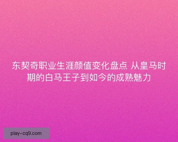 东契奇职业生涯颜值变化盘点 从皇马时期的白马王子到如今的成熟魅力