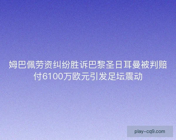 姆巴佩劳资纠纷胜诉巴黎圣日耳曼被判赔付6100万欧元引发足坛震动
