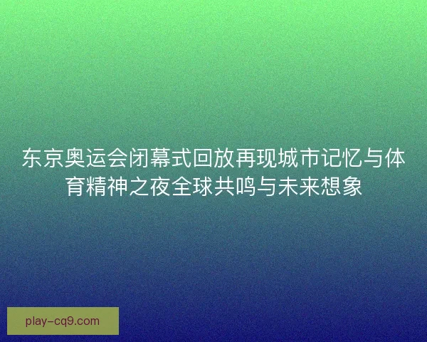 东京奥运会闭幕式回放再现城市记忆与体育精神之夜全球共鸣与未来想象