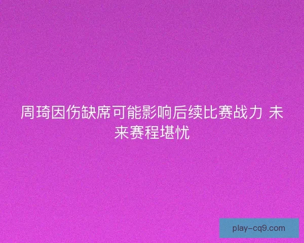 周琦因伤缺席可能影响后续比赛战力 未来赛程堪忧