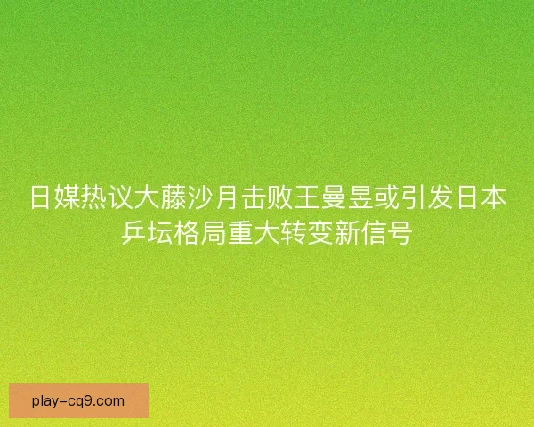 日媒热议大藤沙月击败王曼昱或引发日本乒坛格局重大转变新信号